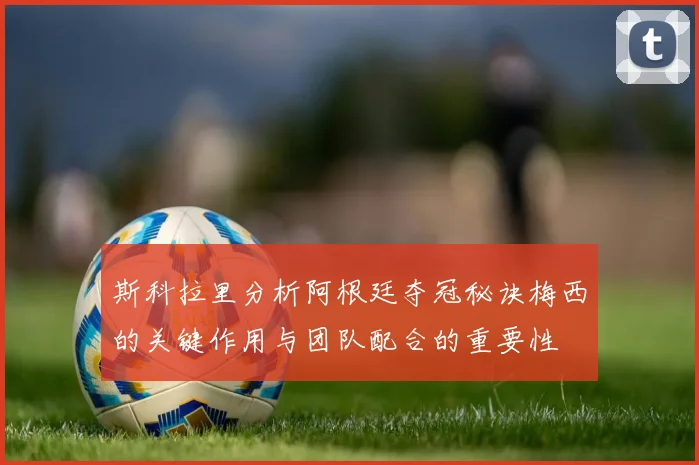 斯科拉里分析阿根廷夺冠秘诀梅西的关键作用与团队配合的重要性