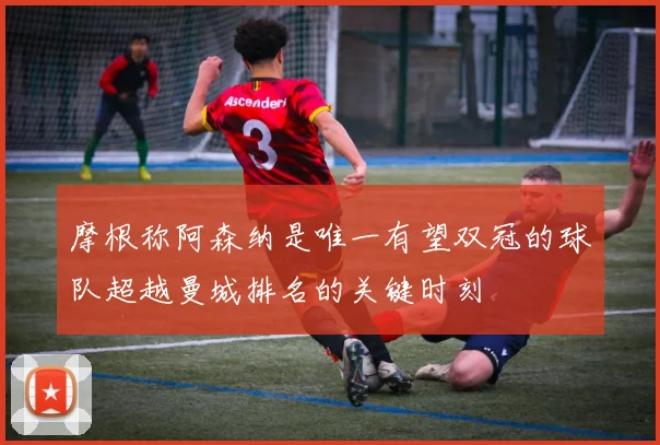摩根称阿森纳是唯一有望双冠的球队超越曼城排名的关键时刻