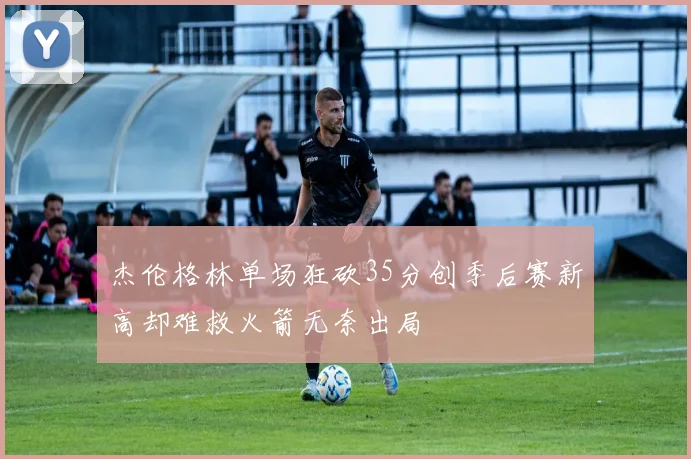 杰伦格林单场狂砍35分创季后赛新高却难救火箭无奈出局