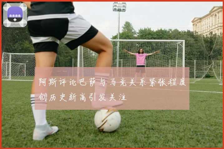 阿斯评论巴萨与马竞关系紧张程度创历史新高引发关注