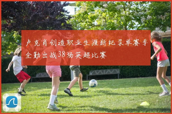 卢克肖创造职业生涯新纪录单赛季全勤出战38场英超比赛