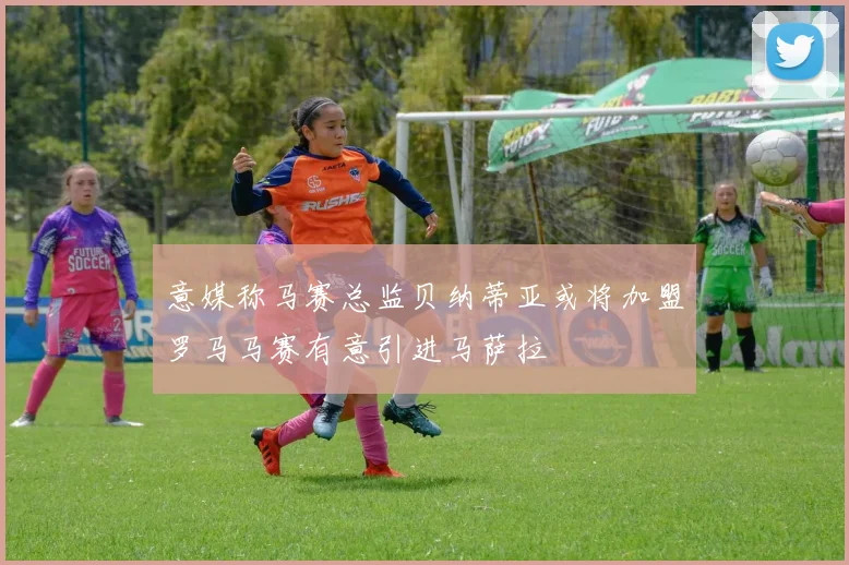 意媒称马赛总监贝纳蒂亚或将加盟罗马马赛有意引进马萨拉