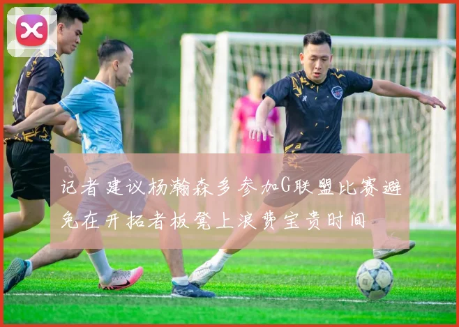 记者建议杨瀚森多参加G联盟比赛避免在开拓者板凳上浪费宝贵时间