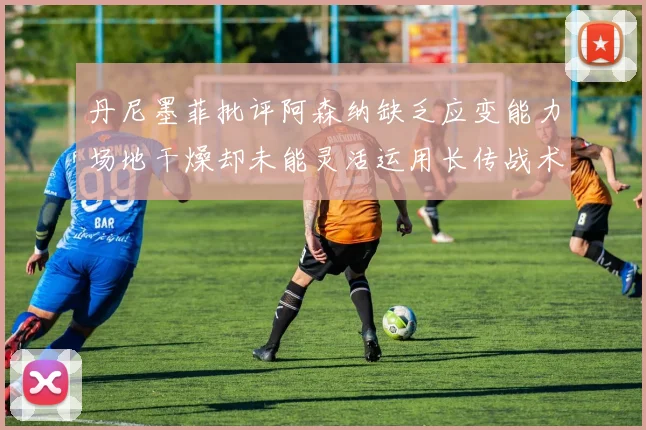 丹尼墨菲批评阿森纳缺乏应变能力场地干燥却未能灵活运用长传战术