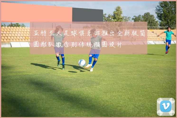 亚特兰大足球俱乐部推出全新极简圆形队徽告别传统椭圆设计