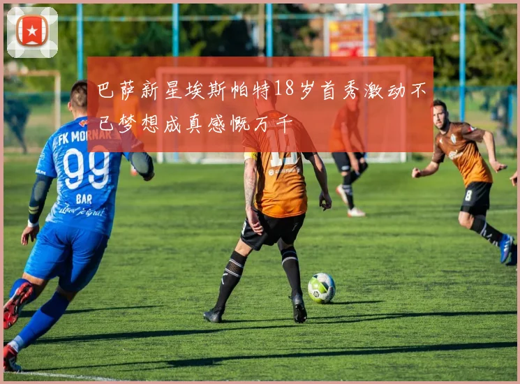巴萨新星埃斯帕特18岁首秀激动不已梦想成真感慨万千