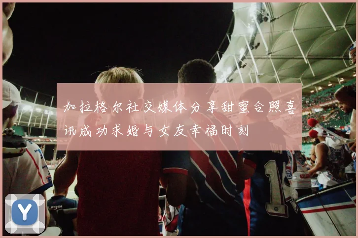 加拉格尔社交媒体分享甜蜜合照喜讯成功求婚与女友幸福时刻