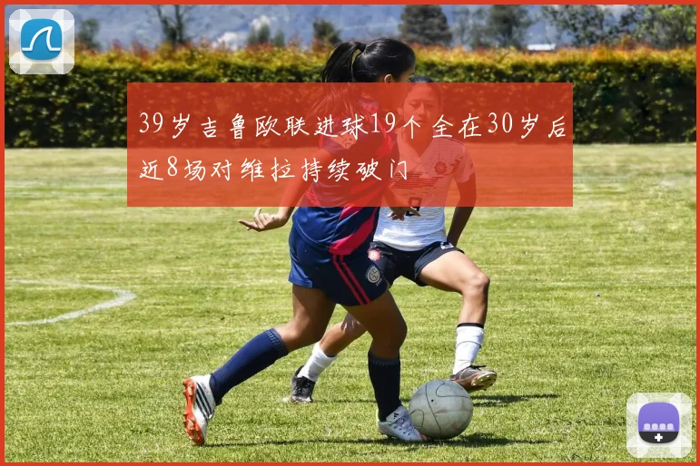 39岁吉鲁欧联进球19个全在30岁后近8场对维拉持续破门
