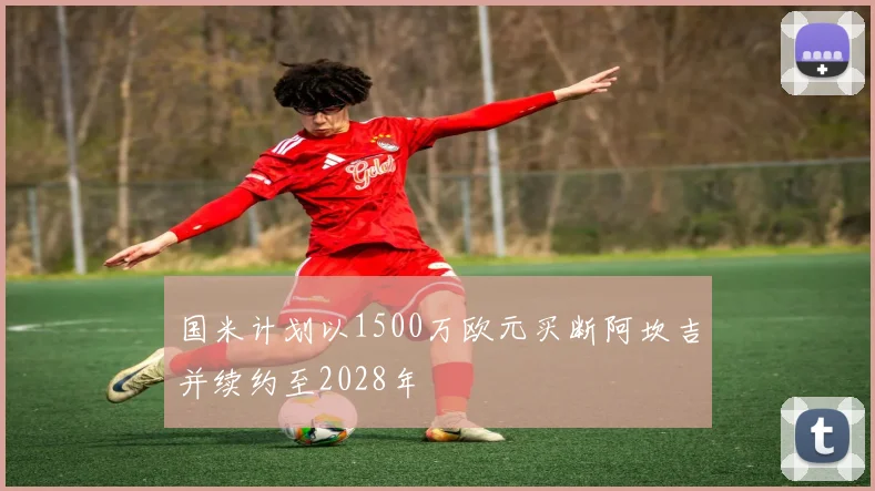 国米计划以1500万欧元买断阿坎吉并续约至2028年