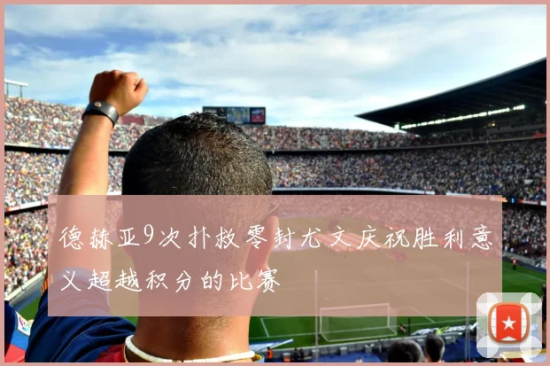 德赫亚9次扑救零封尤文庆祝胜利意义超越积分的比赛