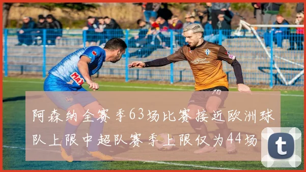 阿森纳全赛季63场比赛接近欧洲球队上限中超队赛季上限仅为44场