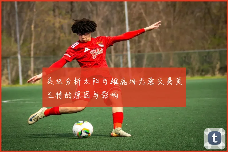 美记分析太阳与雄鹿均无意交易莫兰特的原因与影响