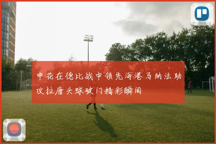 申花在德比战中领先海港马纳法助攻拉唐头球破门精彩瞬间