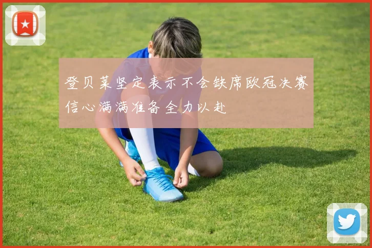 登贝莱坚定表示不会缺席欧冠决赛信心满满准备全力以赴