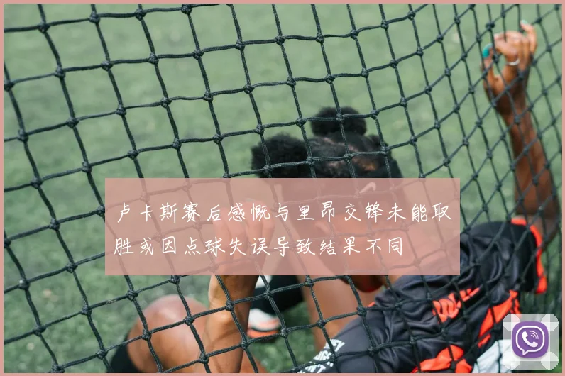 卢卡斯赛后感慨与里昂交锋未能取胜或因点球失误导致结果不同