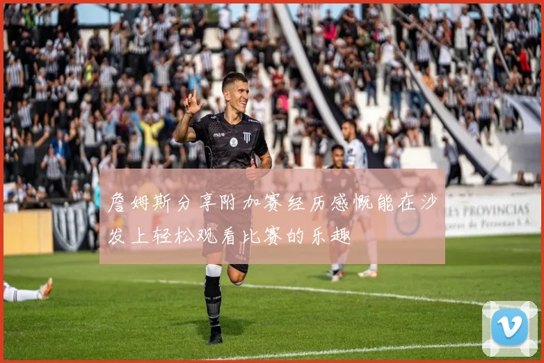 詹姆斯分享附加赛经历感慨能在沙发上轻松观看比赛的乐趣